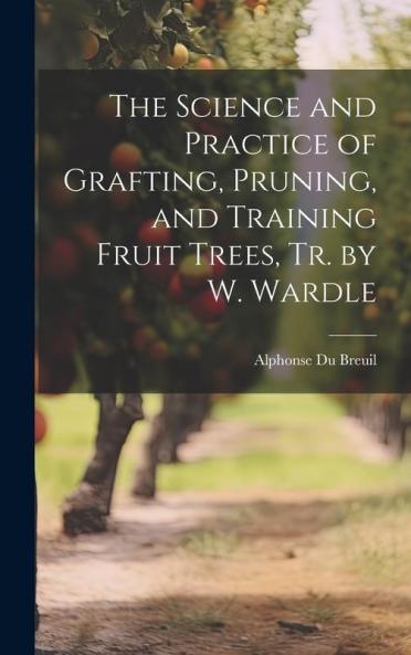 The Science and Practice of Grafting Pruning and Training Fruit Trees Tr. by W. Wardle