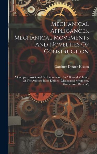 Mechanical Applicances Mechanical Movements And Novelties Of Construction; A Complete Work And A Continuation As A Second Volume Of The Author's Book Entitled mechanical Mvements Powers And Devices;