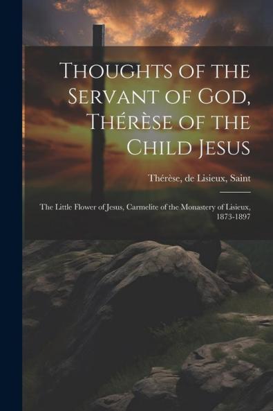 Thoughts of the Servant of God Th��r��se of the Child Jesus; the Little Flower of Jesus Carmelite of the Monastery of Lisieux 1873-1897