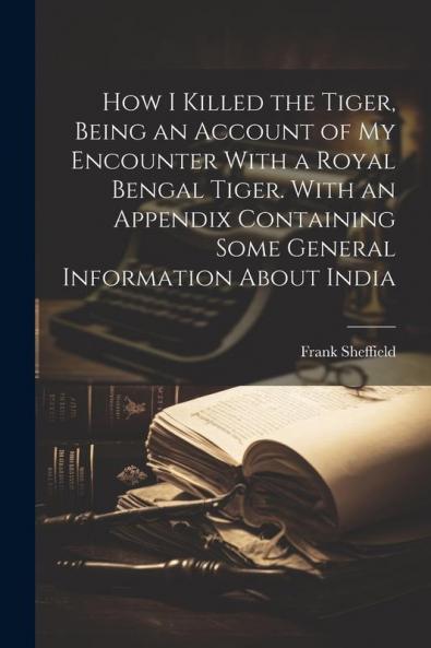 How I Killed the Tiger Being an Account of my Encounter With a Royal Bengal Tiger. With an Appendix Containing Some General Information About India