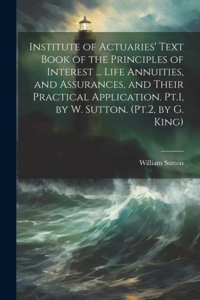 Institute of Actuaries' Text Book of the Principles of Interest ... Life Annuities and Assurances and Their Practical Application. Pt.1 by W. Sutton. (Pt.2 by G. King)