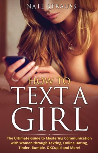 How to Text A Girl: The Ultimate Guide to Mastering Communication with Women Through Texting Online Dating Tinder Bumble OKCupid Match and More!