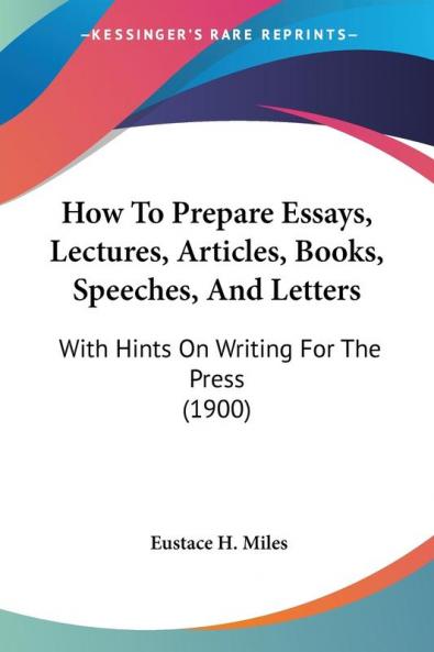 How to Prepare Essays Lectures Articles Books Speeches and Letters: With Hints on Writing for the Press: With Hints On Writing For The Press (1900)