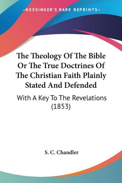 The Theology Of The Bible Or The True Doctrines Of The Christian Faith Plainly Stated And Defended: With A Key To The Revelations (1853)