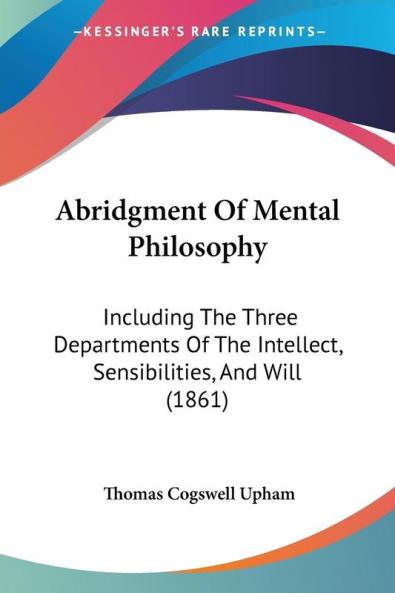 Abridgment of Mental Philosophy: Including the Three Departments of the Intellect Sensibilities and Will: Including The Three Departments Of The Intellect Sensibilities And Will (1861)