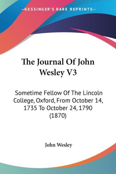 The Journal of John Wesley: Sometime Fellow of the Lincoln College Oxford from October 14 1735 to October 24 1790: Sometime Fellow Of The Lincoln ... October 14 1735 To October 24 1790 (1870)