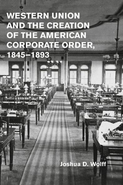 Western Union and the Creation of the American Corporate Order 1845-1893