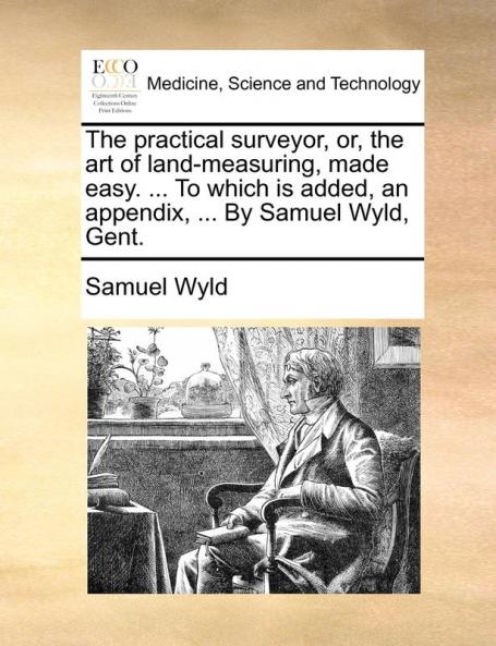 The Practical Surveyor Or the Art of Land-Measuring Made Easy. ... to Which Is Added an Appendix ... by Samuel Wyld Gent.