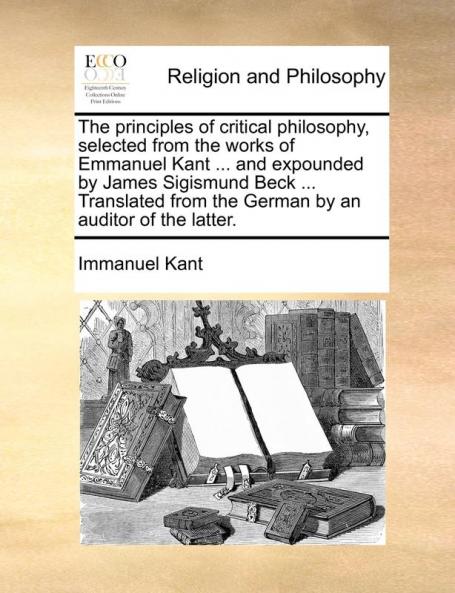 The principles of critical philosophy selected from the works of Emmanuel Kant ... and expounded by James Sigismund Beck ... Translated from the German by an auditor of the latter.