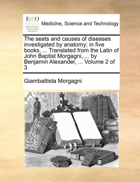 The seats and causes of diseases investigated by anatomy; in five books ... Translated from the Latin of John Baptist Morgagni ... by Benjamin Alexander ...  Volume 2 of 3