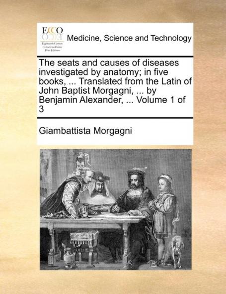 The seats and causes of diseases investigated by anatomy; in five books ... Translated from the Latin of John Baptist Morgagni ... by Benjamin Alexander ...  Volume 1 of 3