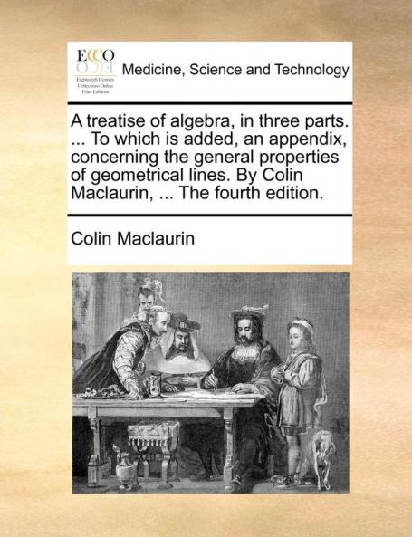 A treatise of algebra in three parts. ... To which is added an appendix concerning the general properties of geometrical lines. By Colin Maclaurin ... The fourth edition.
