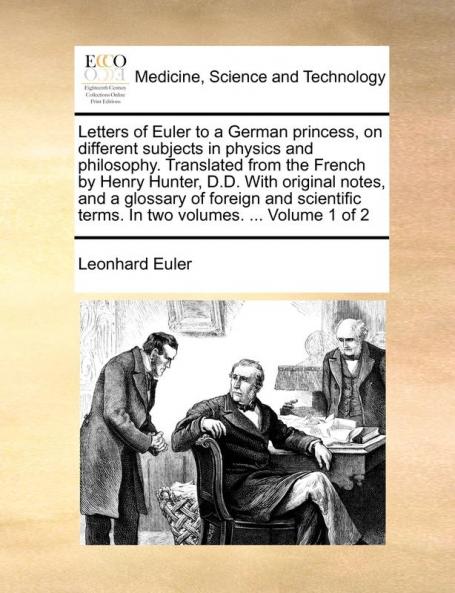 Letters of Euler to a German princess on different subjects in physics and philosophy. Translated from the French by Henry Hunter D.D. With original ... terms. In two volumes. ... Volume 1 of 2
