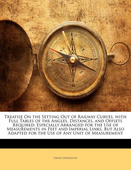 Treatise On the Setting Out of Railway Curves with Full Tables of the Angles Distances and Offsets Required: Especially Arranged for the Use of ... for the Use of Any Unit of Measurement
