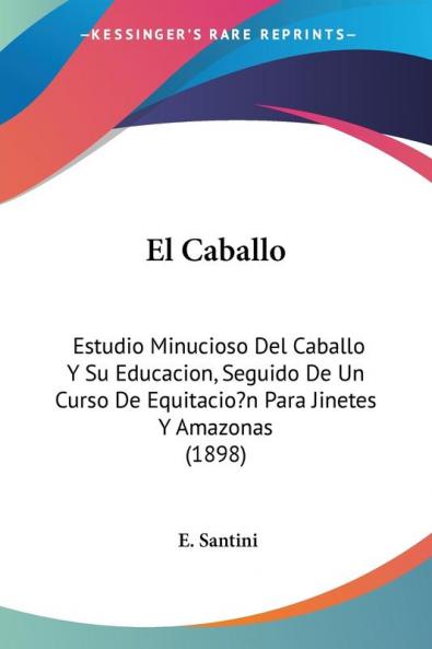 El Caballo: Estudio Minucioso Del Caballo Y Su Educacion Seguido De Un Curso De Equitacio?n Para Jinetes Y Amazonas (1898)