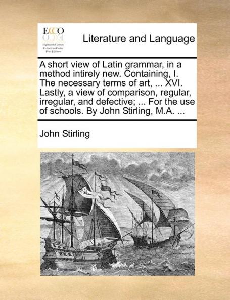 A short view of Latin grammar in a method intirely new. Containing I. The necessary terms of art ... XVI. Lastly a view of comparison regular ... use of schools. By John Stirling M.A. ...