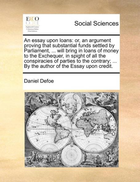 An essay upon loans: or an argument proving that substantial funds settled by Parliament ... will bring in loans of money to the Exchequer in ... ... By the author of the Essay upon credit.