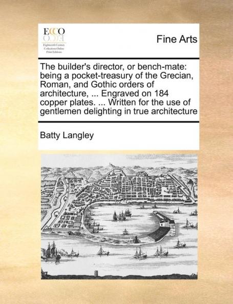 The builder's director or bench-mate: being a pocket-treasury of the Grecian Roman and Gothic orders of architecture ... Engraved on 184 copper ... of gentlemen delighting in true architecture