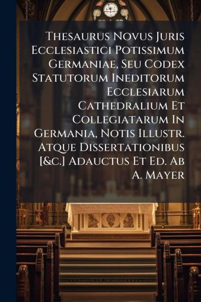 Thesaurus Novus Juris Ecclesiastici Potissimum Germaniae Seu Codex Statutorum Ineditorum Ecclesiarum Cathedralium Et Collegiatarum In Germania Notis Illustr. Atque Dissertationibus [&c.] Adauctus Et Ed. Ab A. Mayer