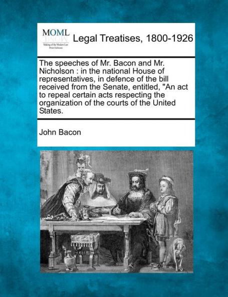 The Speeches of Mr. Bacon and Mr. Nicholson: In the National House of Representatives in Defence of the Bill Received from the Senate Entitled an ... of the Courts of the United States.