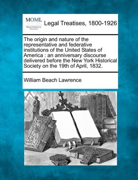 The Origin and Nature of the Representative and Federative Institutions of the United States of America: An Anniversary Discourse Delivered Before the ... Society on the 19th of April 1832.