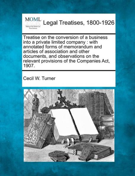 Treatise on the conversion of a business into a private limited company: with annotated forms of memorandum and articles of association and other ... provisions of the Companies Act 1907.
