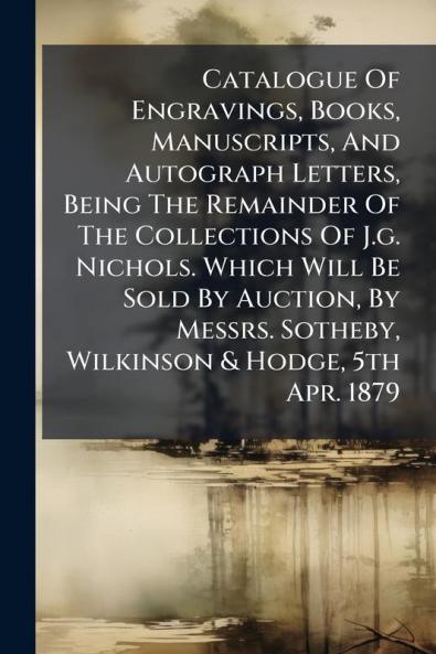 Catalogue Of Engravings Books Manuscripts And Autograph Letters Being The Remainder Of The Collections Of J.g. Nichols. Which Will Be Sold By Auction By Messrs. Sotheby Wilkinson & Hodge 5th Apr. 1879