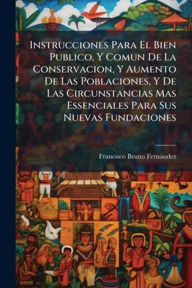 Instrucciones Para El Bien Publico Y Comun De La Conservacion Y Aumento De Las Poblaciones Y De Las Circunstancias Mas Essenciales Para Sus Nuevas Fundaciones