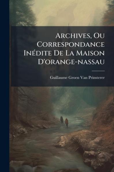 Archives Ou Correspondance Inédite De La Maison D'orange-nassau