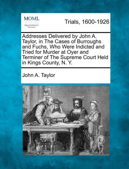 Addresses Delivered by John A. Taylor in the Cases of Burroughs and Fuchs Who Were Indicted and Tried for Murder at Oyer and Terminer of the Supreme Court Held in Kings County N. Y.