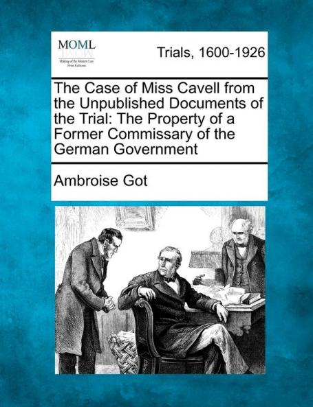 The Case of Miss Cavell from the Unpublished Documents of the Trial: The Property of a Former Commissary of the German Government