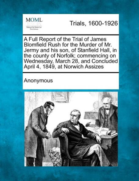 A Full Report of the Trial of James Blomfield Rush for the Murder of Mr. Jermy and His Son of Stanfield Hall in the County of Norfolk; Commencing on ... Concluded April 4 1849 at Norwich Assizes