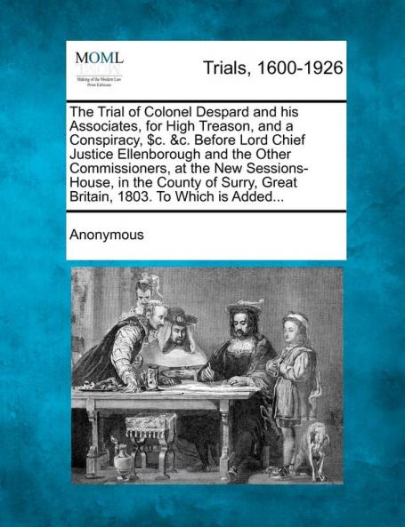 The Trial of Colonel Despard and His Associates for High Treason and a Conspiracy $C. &C. Before Lord Chief Justice Ellenborough and the Other ... Great Britain 1803. to Which Is Added...
