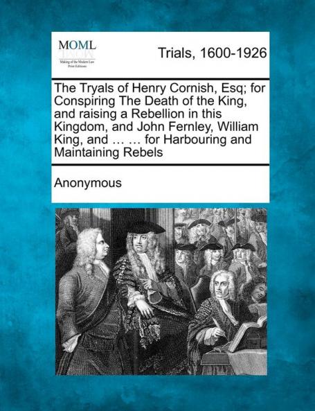 The Tryals of Henry Cornish Esq; For Conspiring the Death of the King and Raising a Rebellion in This Kingdom and John Fernley William King and ... ... for Harbouring and Maintaining Rebels