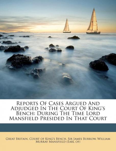 Reports Of Cases Argued And Adjudged In The Court Of King's Bench: During The Time Lord Mansfield Presided In That Court