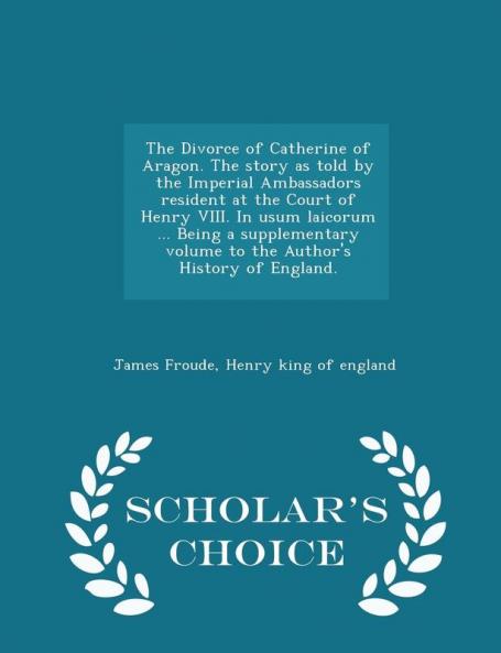 The Divorce of Catherine of Aragon. the Story as Told by the Imperial Ambassadors Resident at the Court of Henry VIII. in Usum Laicorum ... Being a ... of England. - Scholar's Choice Edition