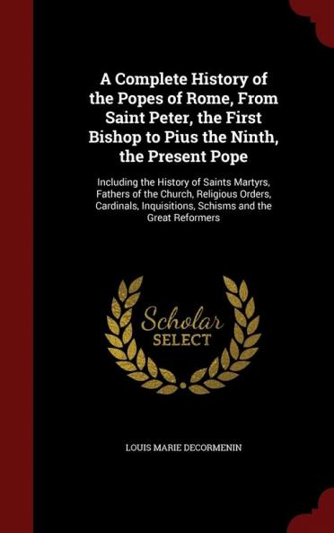 A Complete History of the Popes of Rome From Saint Peter the First Bishop to Pius the Ninth the Present Pope: Including the History of Saints ... Inquisitions Schisms and the Great Reformers