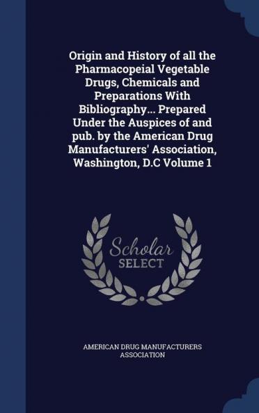 Origin and History of all the Pharmacopeial Vegetable Drugs Chemicals and Preparations With Bibliography... Prepared Under the Auspices of and pub. by the American Drug Manufacturers' Association Washington D.C Volume 1