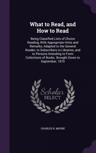 What to Read and How to Read: Being Classified Lists of Choice Reading With Appropriate Hints and Remarks Adapted to the General Reader to ... of Books. Brought Down to September 1870