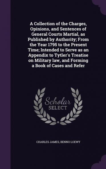 A Collection of the Charges Opinions and Sentences of General Courts Martial as Published by Authority; From the Year 1795 to the Present Time; ... Law and Forming a Book of Cases and Refer