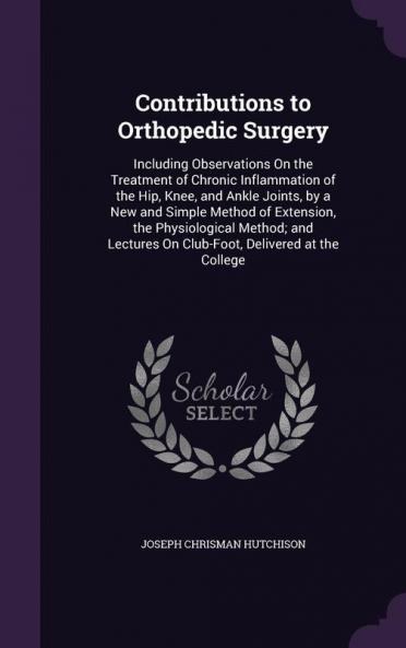 Contributions to Orthopedic Surgery: Including Observations on the Treatment of Chronic Inflammation of the Hip Knee and Ankle Joints by a New and ... on Club-Foot Delivered at the College