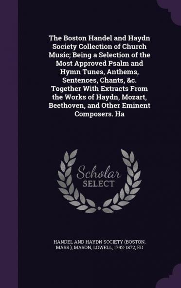 The Boston Handel and Haydn Society Collection of Church Music; Being a Selection of the Most Approved Psalm and Hymn Tunes Anthems Sentences Chants &c. Together With Extracts From the Works of Haydn Mozart Beethoven and Other Eminent Composers. Ha