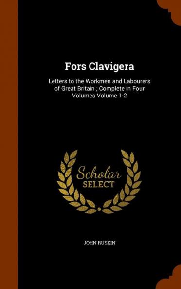 Fors Clavigera: Letters to the Workmen and Labourers of Great Britain; Complete in Four Volumes Volume 1-2