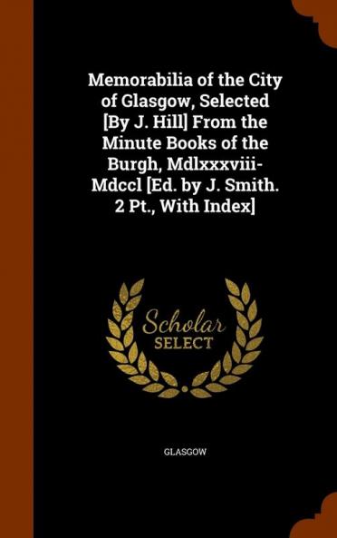 Memorabilia of the City of Glasgow Selected [By J. Hill] from the Minute Books of the Burgh MDLXXXVIII-MDCCL [Ed. by J. Smith. 2 PT. with Index]
