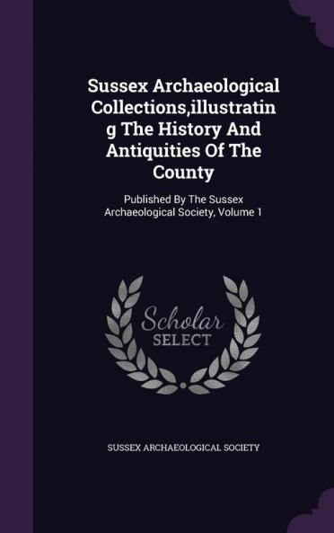 Sussex Archaeological Collections Illustrating the History and Antiquities of the County: Published by the Sussex Archaeological Society Volume 1