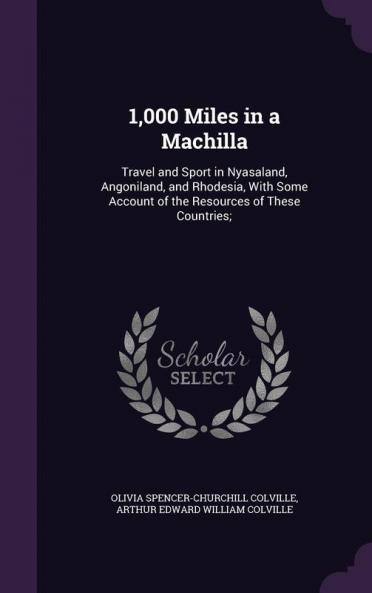 1000 Miles in a Machilla: Travel and Sport in Nyasaland Angoniland and Rhodesia with Some Account of the Resources of These Countries;