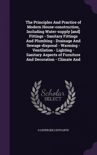 The Principles And Practice of Modern House-construction Including Water-supply [and] Fittings - Sanitary Fittings And Plumbing - Drainage And ... of Furniture And Decoration - Climate And