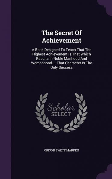The Secret Of Achievement: A Book Designed To Teach That The Highest Achievement Is That Which Results In Noble Manhood And Womanhood ... That Character Is The Only Success