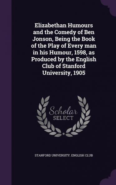 Elizabethan Humours and the Comedy of Ben Jonson Being the Book of the Play of Every man in his Humour 1598 as Produced by the English Club of Stanford University 1905