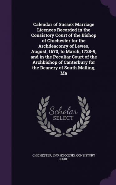 Calendar of Sussex Marriage Licences Recorded in the Consistory Court of the Bishop of Chichester for the Archdeaconry of Lewes August 1670 to March 1728-9 and in the Peculiar Court of the Archbishop of Canterbury for the Deanery of South Malling Ma